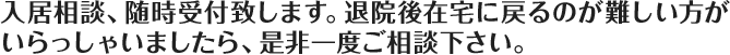 入居相談、随時、受付致しますので、退院後在宅に戻るのが難しい方が
				いらっしゃいましたら、是非一度ご相談下さい。